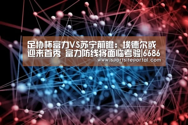 足协杯富力VS苏宁前瞻:埃德尔或迎来首秀 富力防线将面临考验|6686(图2) 6686直播
