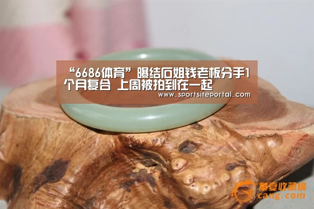 “6686体育”曝结石姐钱老板分手1个月复合 上周被拍到在一起(图2) 6686直播