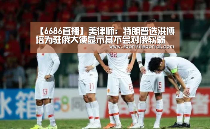 【6686直播】美律师:特朗普选洪博培为驻俄大使显示其不会对俄软弱(图1) 6686体育
