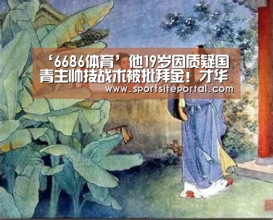 ‘6686体育’他19岁因质疑国青主帅技战术被批拜金!才华横溢却始终报国无门(图3) 6686直播